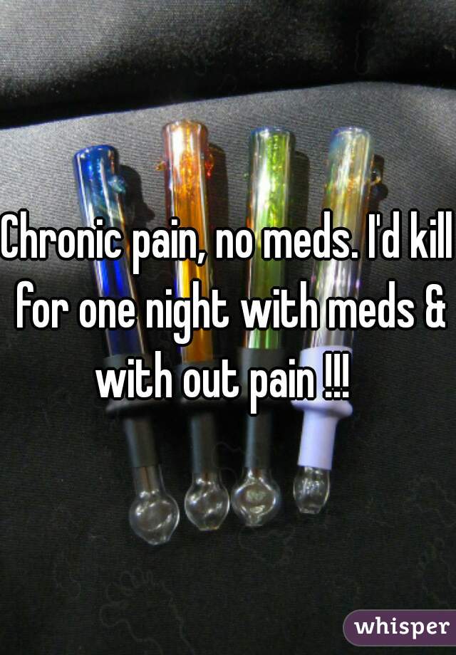 Chronic pain, no meds. I'd kill for one night with meds & with out pain !!!  
