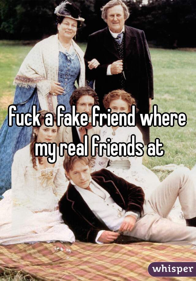 fuck a fake friend where my real friends at