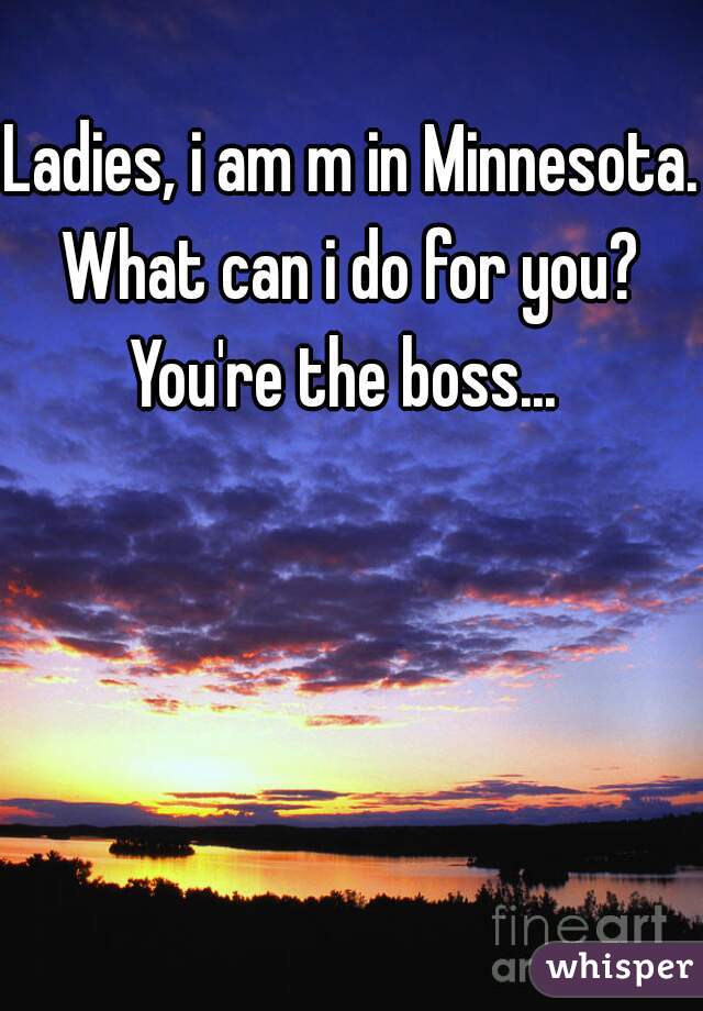 Ladies, i am m in Minnesota. 
What can i do for you? You're the boss...  