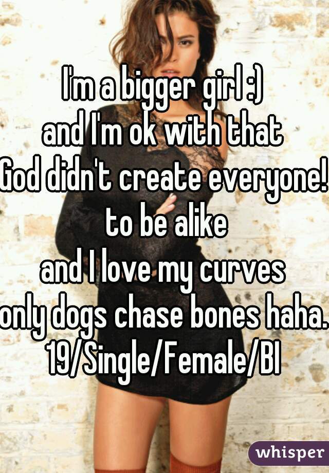 I'm a bigger girl :)
and I'm ok with that
God didn't create everyone! to be alike
and I love my curves
only dogs chase bones haha.
19/Single/Female/BI

