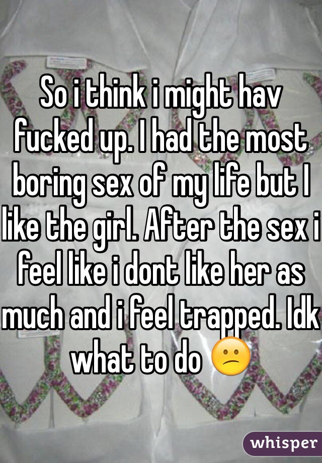 So i think i might hav fucked up. I had the most boring sex of my life but I like the girl. After the sex i feel like i dont like her as much and i feel trapped. Idk what to do 😕
