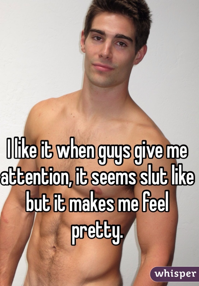 I like it when guys give me attention, it seems slut like but it makes me feel pretty.
