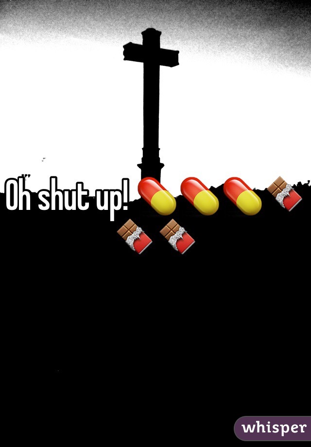 Oh shut up! 💊💊💊🍫🍫🍫