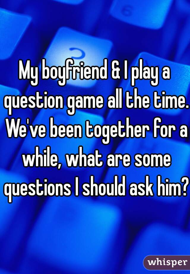 My boyfriend & I play a question game all the time. We've been together for a while, what are some questions I should ask him?