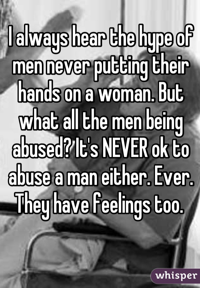 I always hear the hype of men never putting their hands on a woman. But what all the men being abused? It's NEVER ok to abuse a man either. Ever. They have feelings too. 