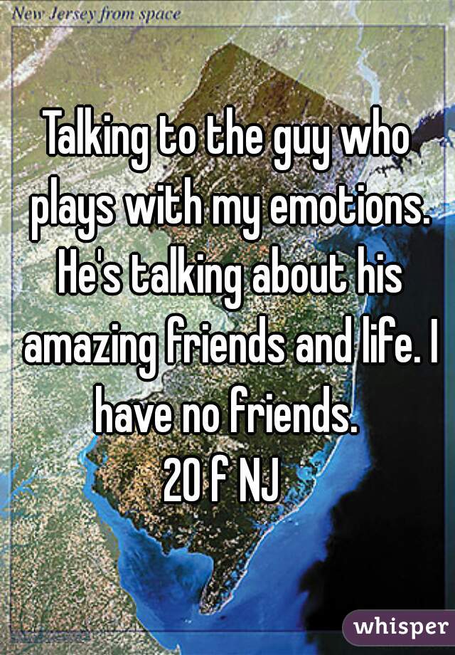Talking to the guy who plays with my emotions. He's talking about his amazing friends and life. I have no friends. 

20 f NJ 