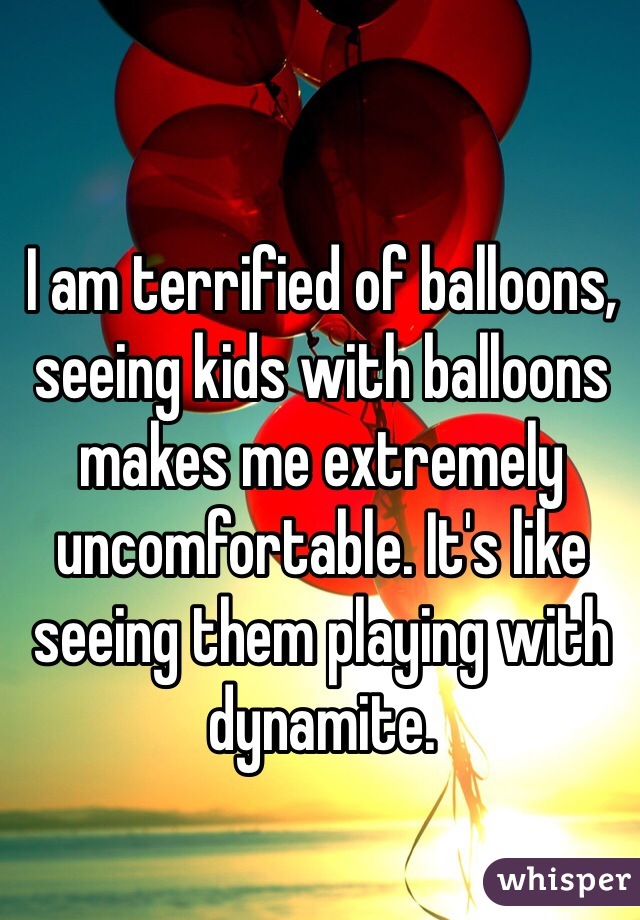I am terrified of balloons, seeing kids with balloons makes me extremely uncomfortable. It's like seeing them playing with dynamite. 