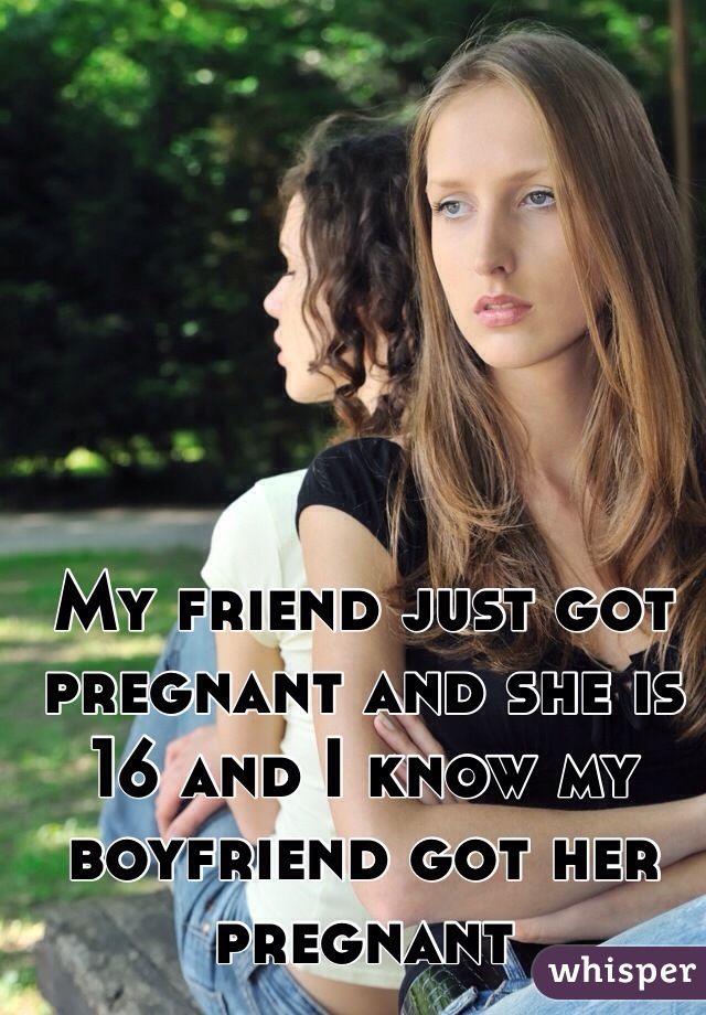 My friend just got pregnant and she is 16 and I know my boyfriend got her pregnant