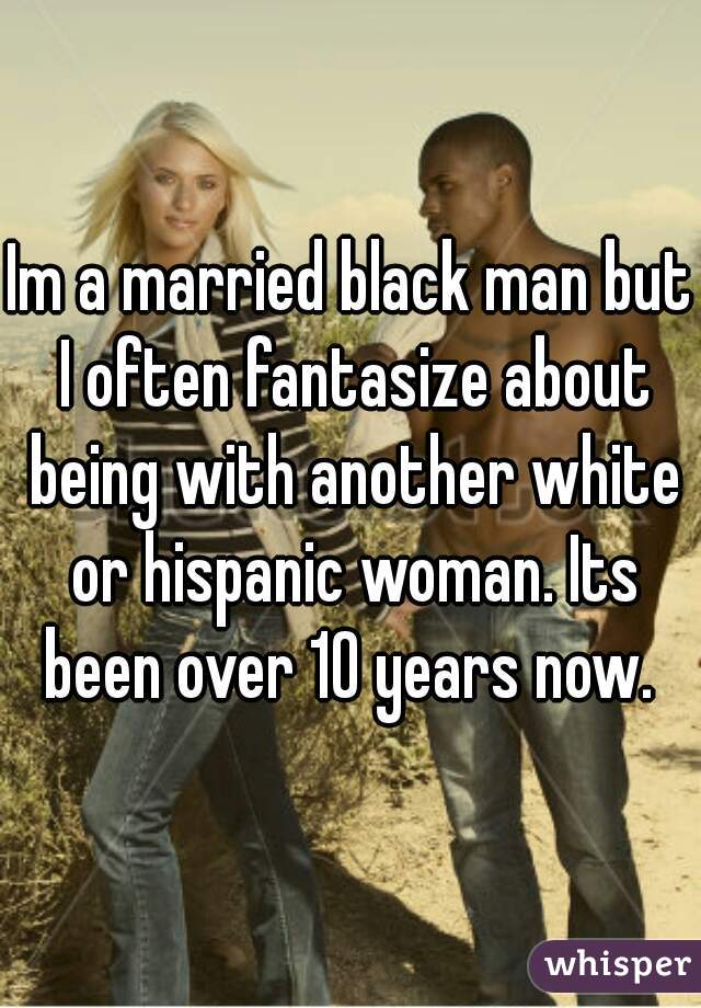 Im a married black man but I often fantasize about being with another white or hispanic woman. Its been over 10 years now. 