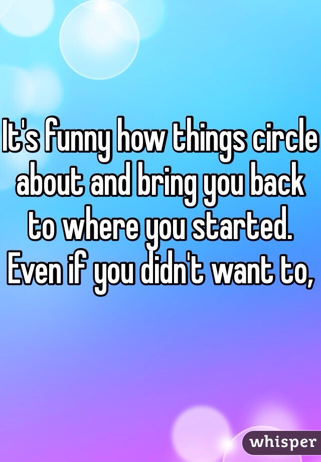 It's funny how things circle about and bring you back to where you started. Even if you didn't want to,