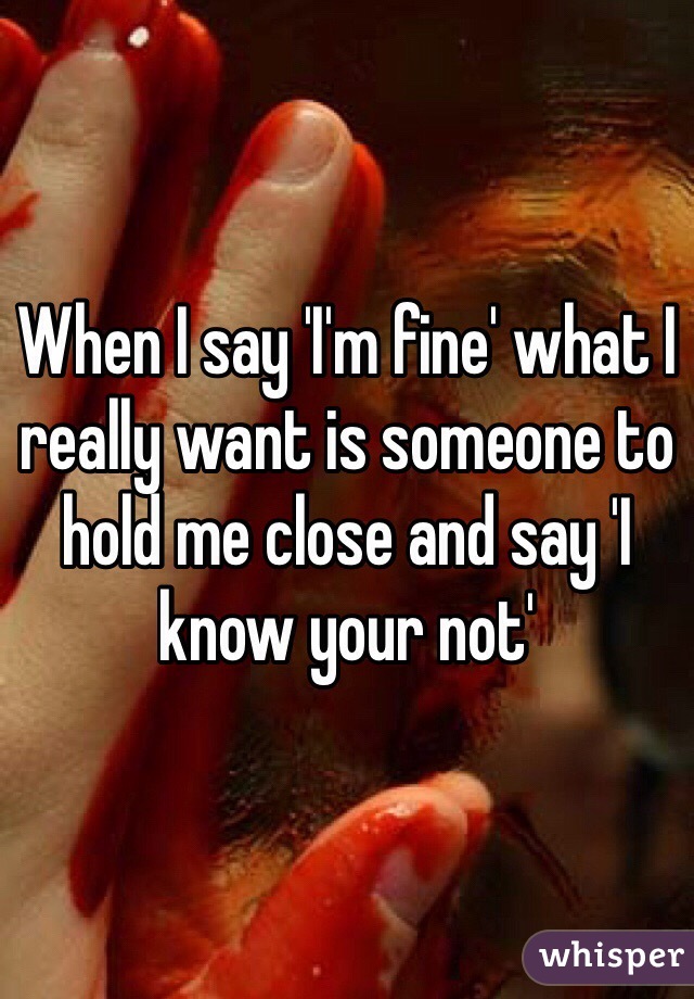 When I say 'I'm fine' what I really want is someone to hold me close and say 'I know your not'