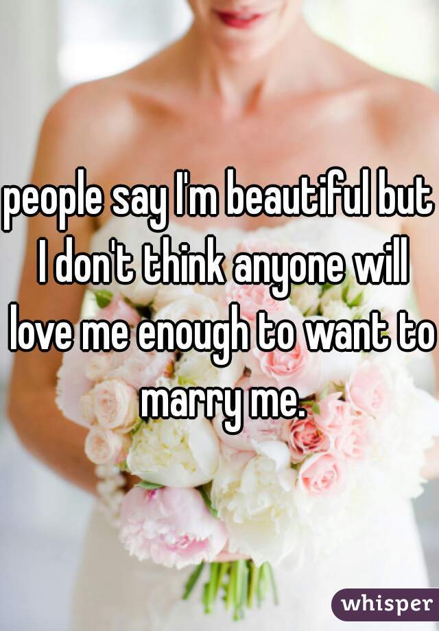 people say I'm beautiful but I don't think anyone will love me enough to want to marry me.