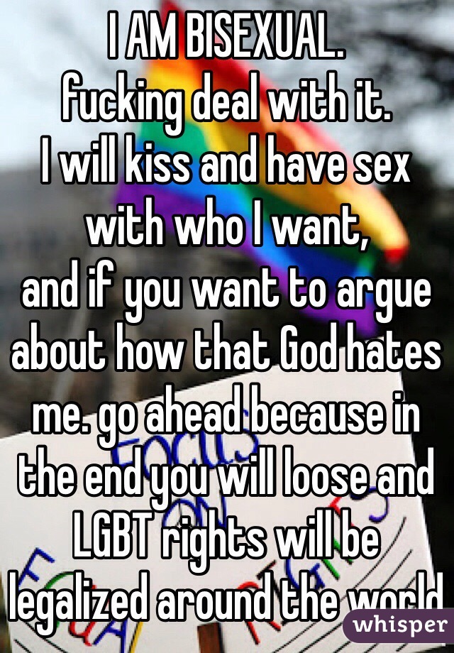 I AM BISEXUAL. 
fucking deal with it. 
I will kiss and have sex with who I want, 
and if you want to argue about how that God hates me. go ahead because in the end you will loose and LGBT rights will be legalized around the world