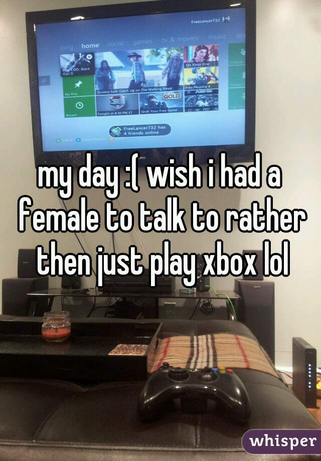 my day :( wish i had a female to talk to rather then just play xbox lol