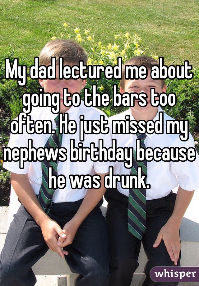 My dad lectured me about going to the bars too often. He just missed my nephews birthday because he was drunk. 