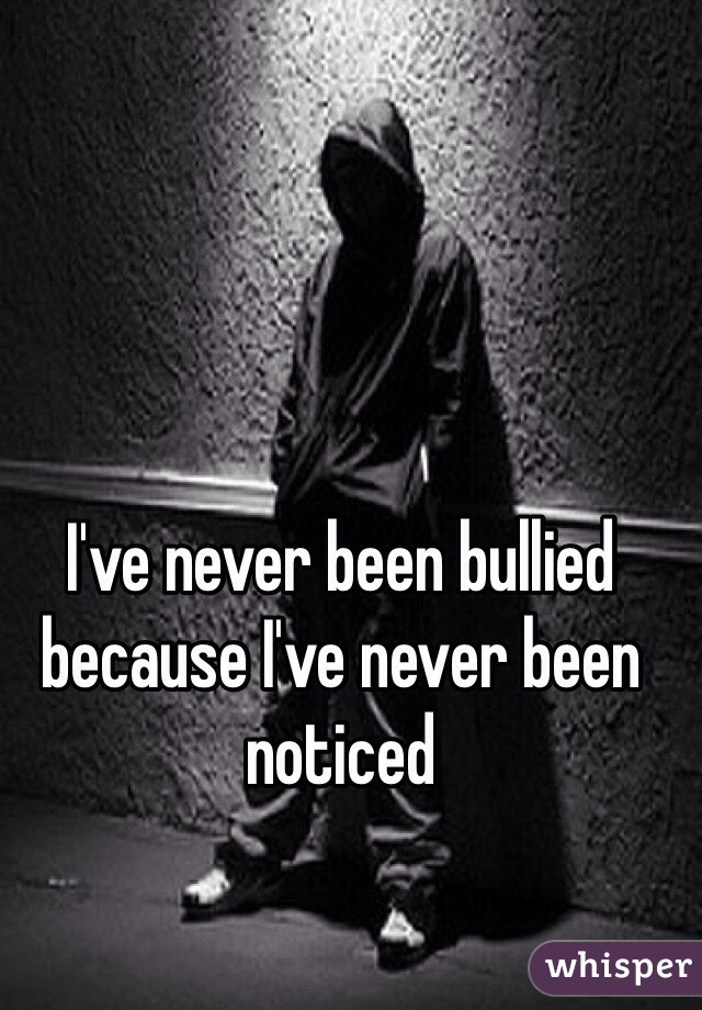 I've never been bullied because I've never been noticed 