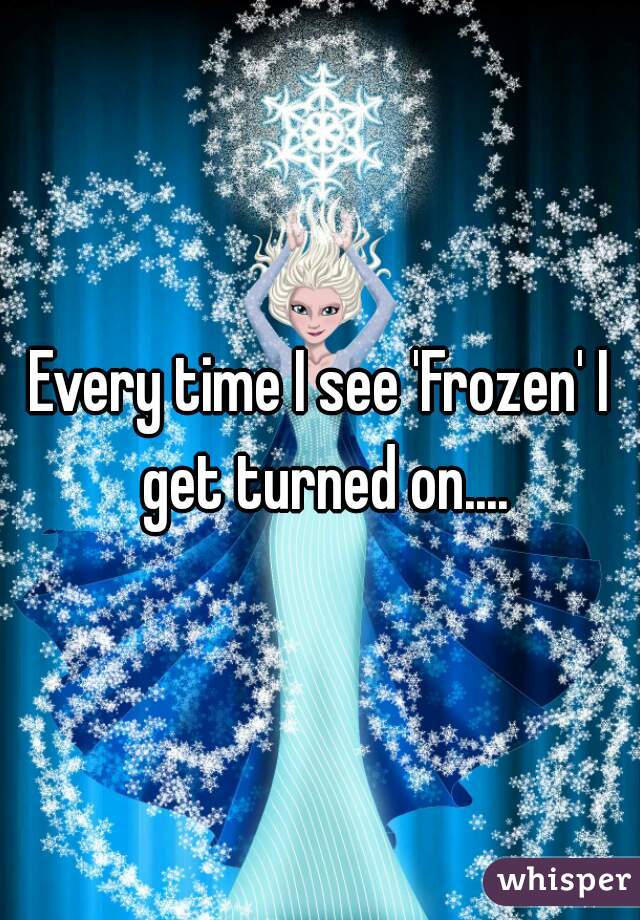 Every time I see 'Frozen' I get turned on....