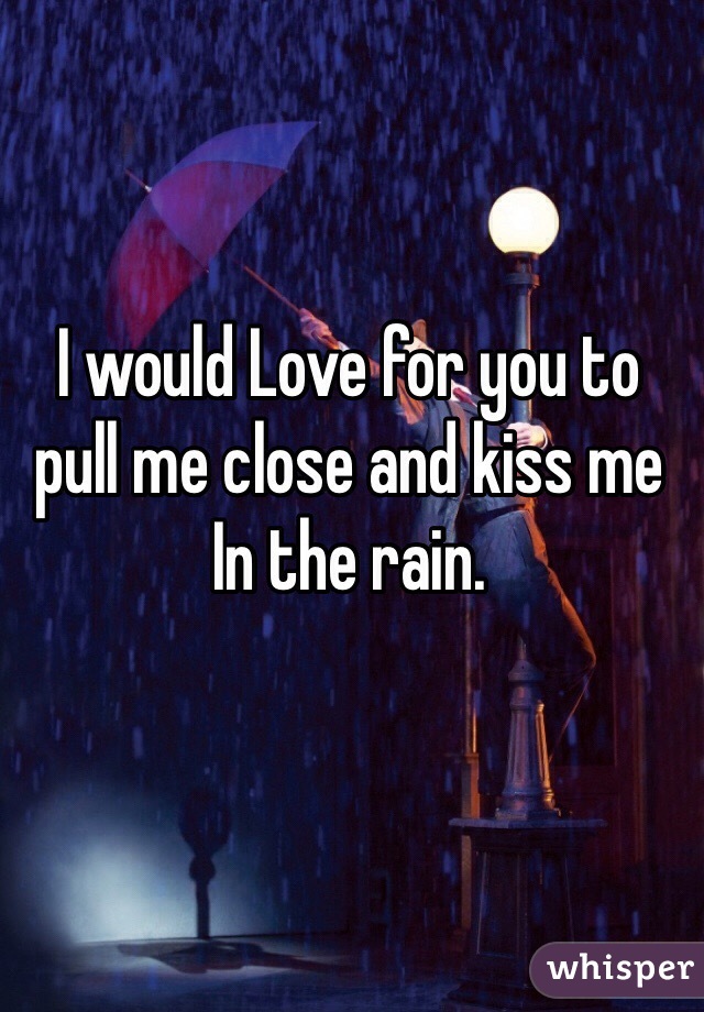 I would Love for you to pull me close and kiss me In the rain. 