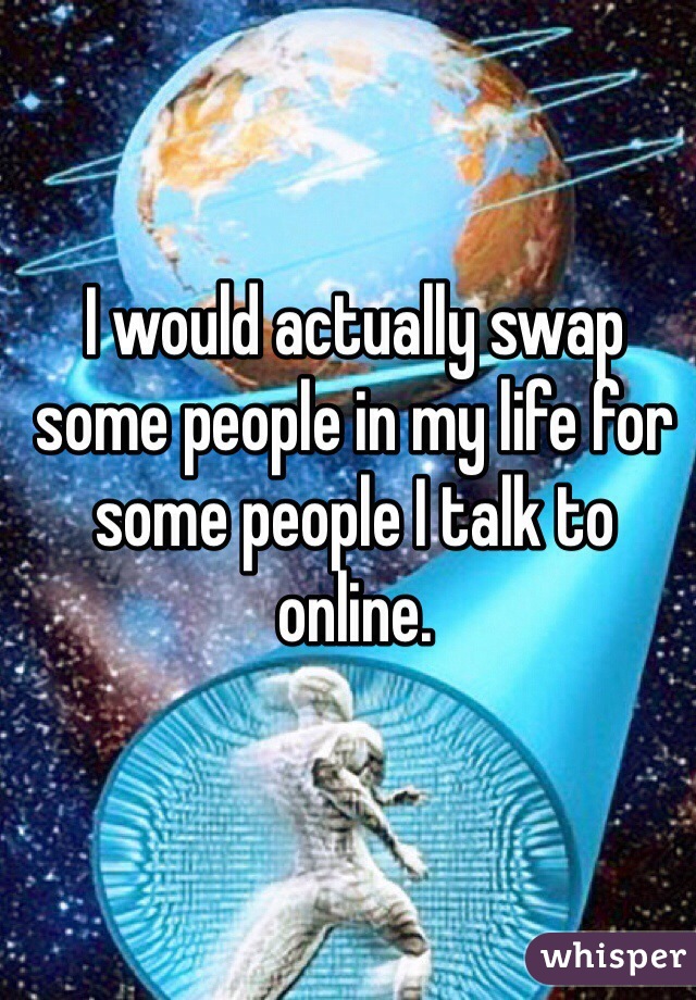 I would actually swap some people in my life for some people I talk to online. 