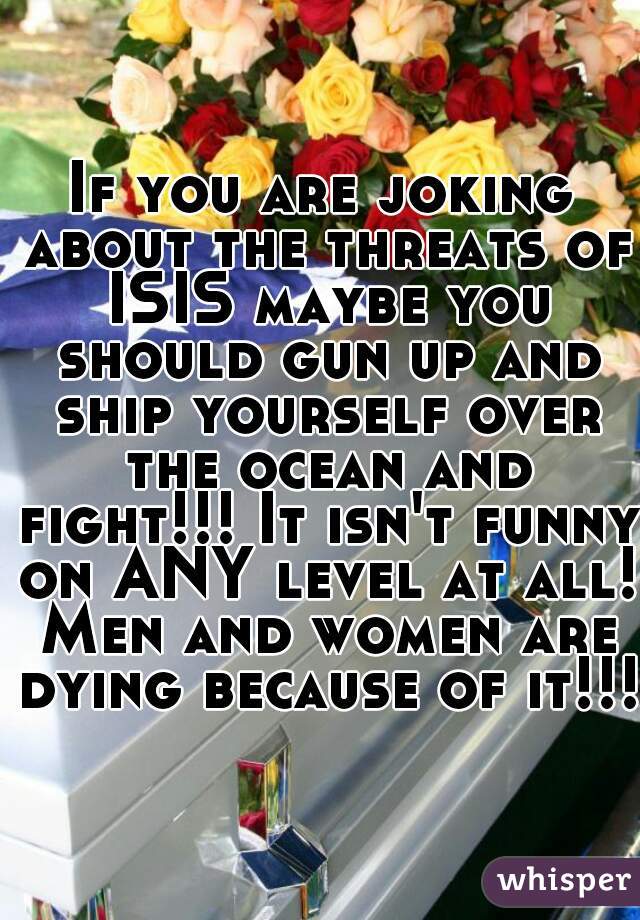 If you are joking about the threats of ISIS maybe you should gun up and ship yourself over the ocean and fight!!! It isn't funny on ANY level at all! Men and women are dying because of it!!!