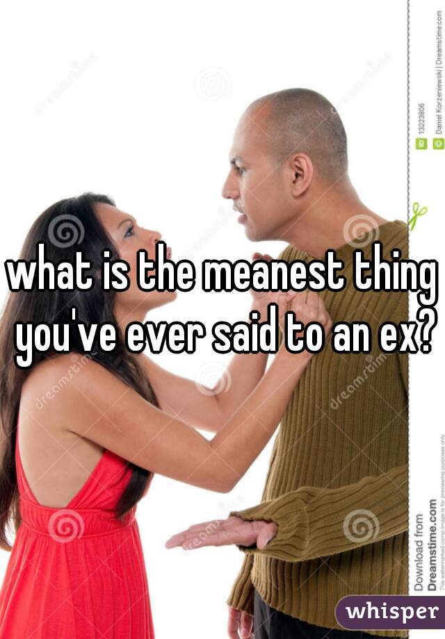 what is the meanest thing you've ever said to an ex?