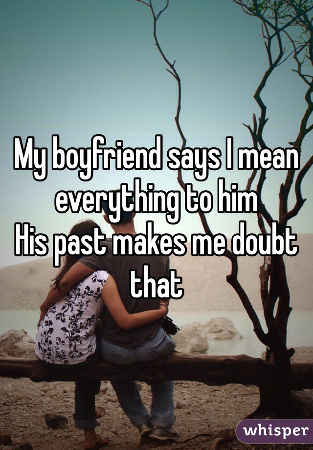 My boyfriend says I mean everything to him 
His past makes me doubt that 