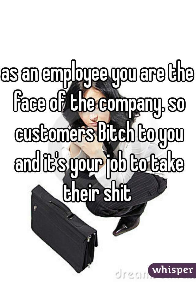 as an employee you are the face of the company. so customers Bitch to you and it's your job to take their shit 
