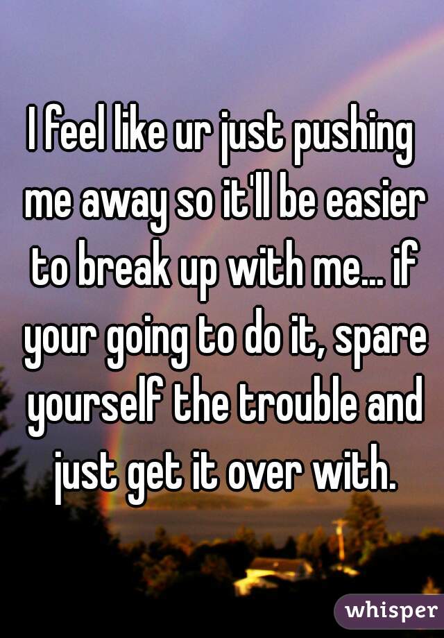 I feel like ur just pushing me away so it'll be easier to break up with me... if your going to do it, spare yourself the trouble and just get it over with.