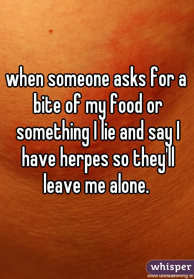when someone asks for a bite of my food or something I lie and say I have herpes so they'll leave me alone. 