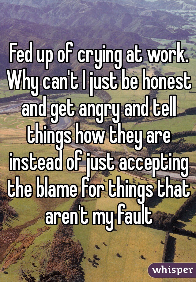 Fed up of crying at work. Why can't I just be honest and get angry and tell things how they are instead of just accepting the blame for things that aren't my fault