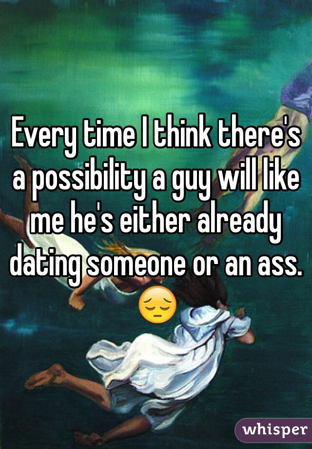Every time I think there's a possibility a guy will like me he's either already dating someone or an ass. 😔