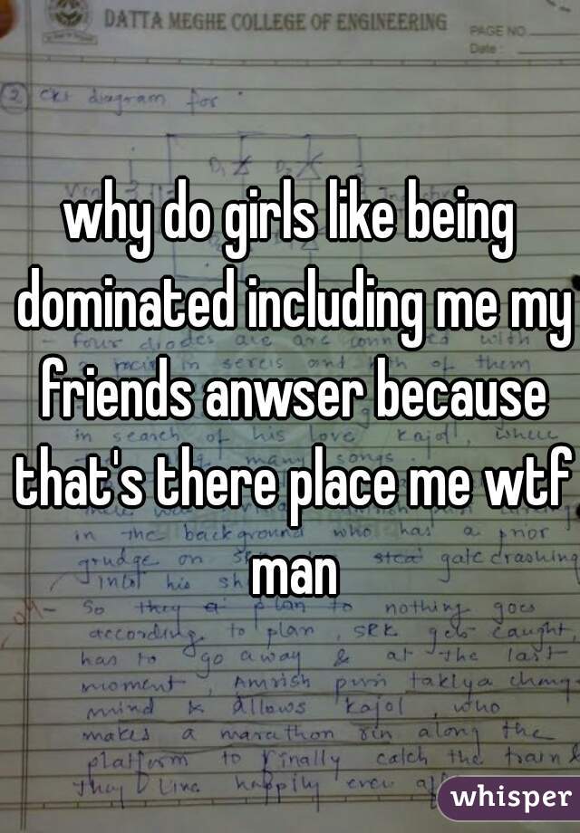 why do girls like being dominated including me my friends anwser because that's there place me wtf man
