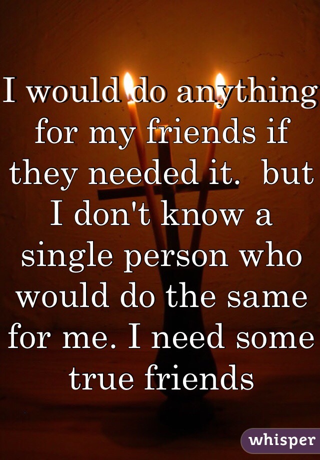 I would do anything for my friends if they needed it.  but I don't know a single person who would do the same for me. I need some true friends 