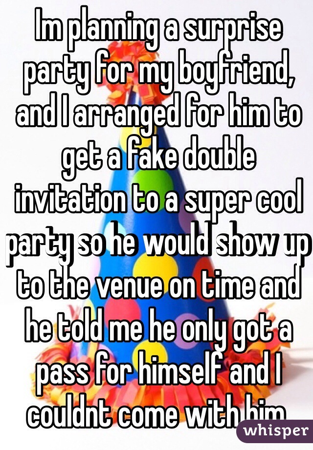 Im planning a surprise party for my boyfriend, and I arranged for him to get a fake double invitation to a super cool party so he would show up to the venue on time and he told me he only got a pass for himself and I couldnt come with him. 