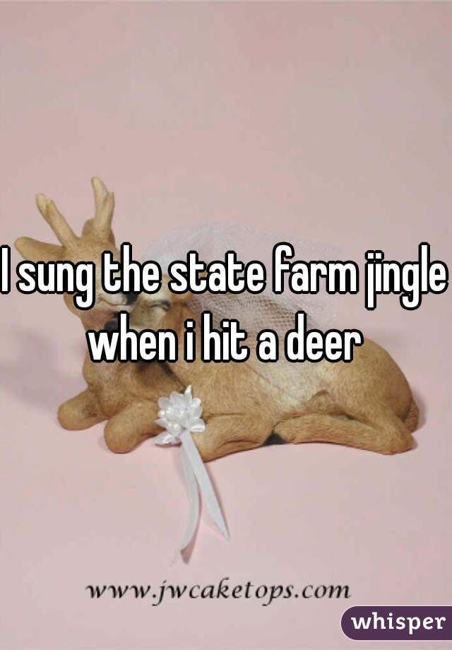 I sung the state farm jingle when i hit a deer 