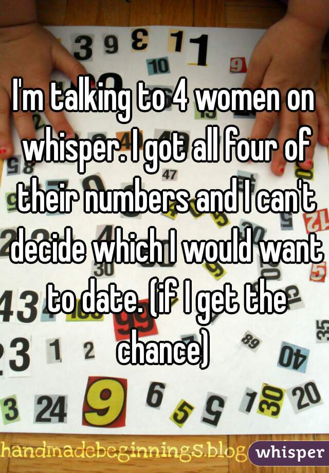 I'm talking to 4 women on whisper. I got all four of their numbers and I can't decide which I would want to date. (if I get the chance) 
