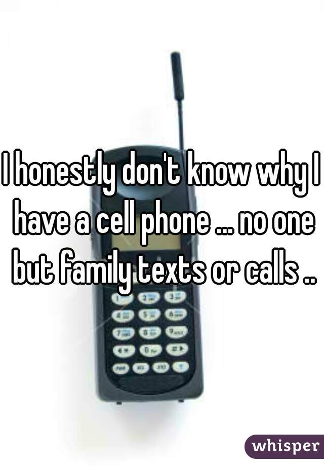 I honestly don't know why I have a cell phone ... no one but family texts or calls ..
