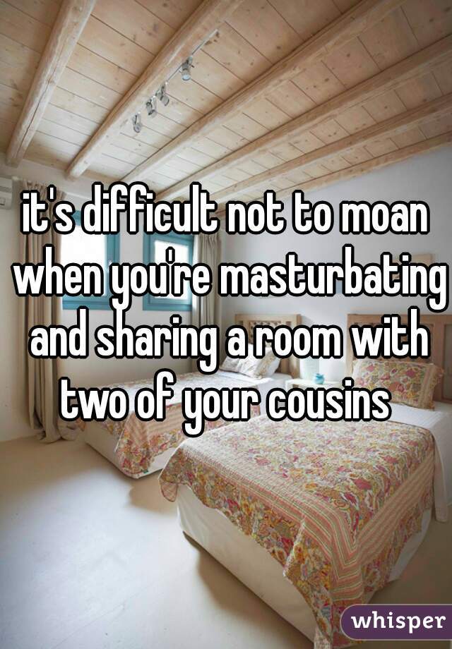 it's difficult not to moan when you're masturbating and sharing a room with two of your cousins 