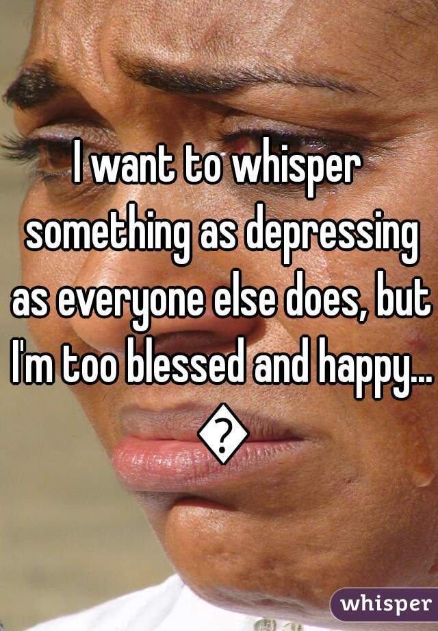 I want to whisper something as depressing as everyone else does, but I'm too blessed and happy... 😞