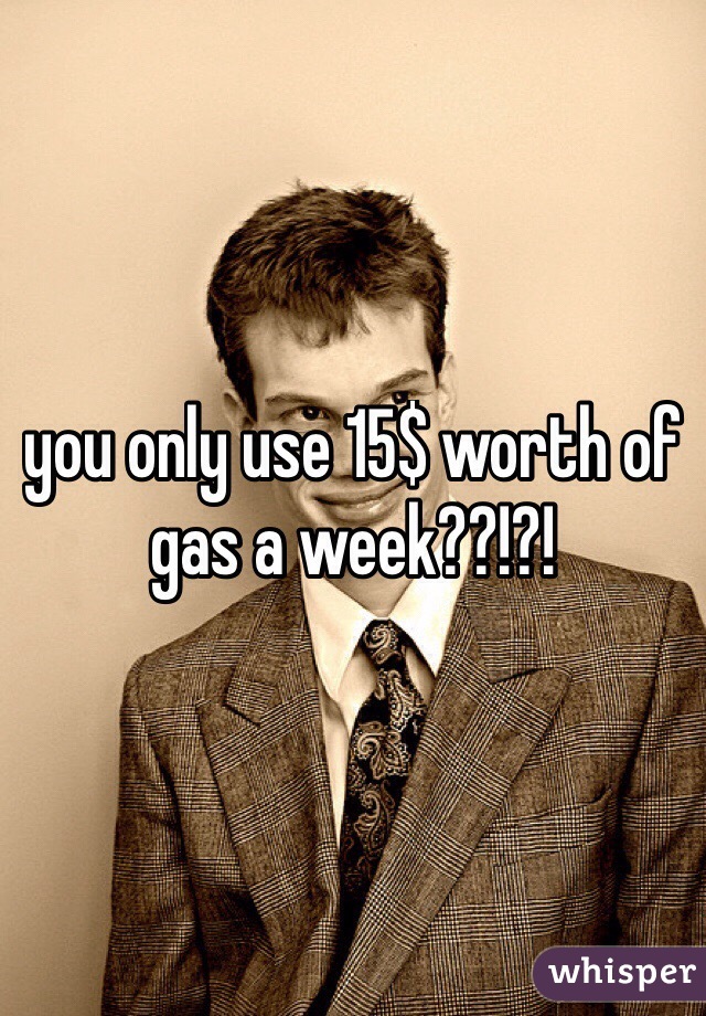 you only use 15$ worth of gas a week??!?!