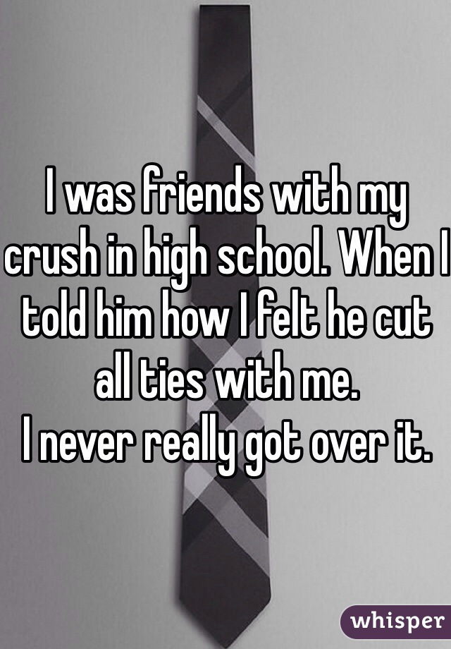 I was friends with my crush in high school. When I told him how I felt he cut all ties with me. 
I never really got over it.