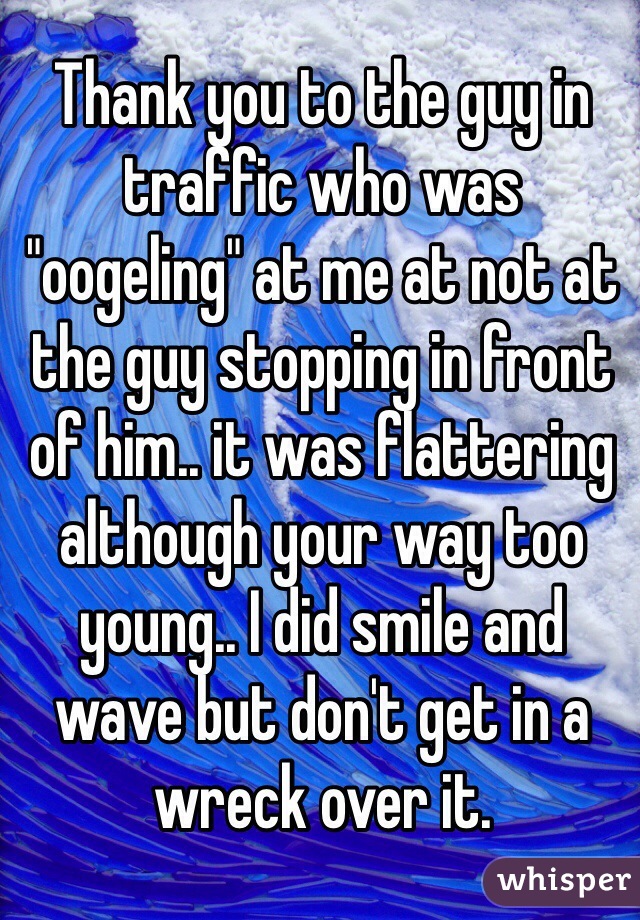 Thank you to the guy in traffic who was "oogeling" at me at not at the guy stopping in front of him.. it was flattering although your way too young.. I did smile and wave but don't get in a wreck over it. 