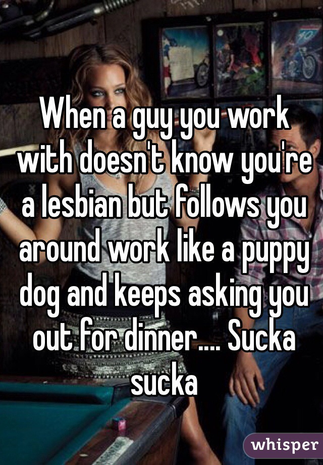 When a guy you work with doesn't know you're a lesbian but follows you around work like a puppy dog and keeps asking you out for dinner.... Sucka sucka