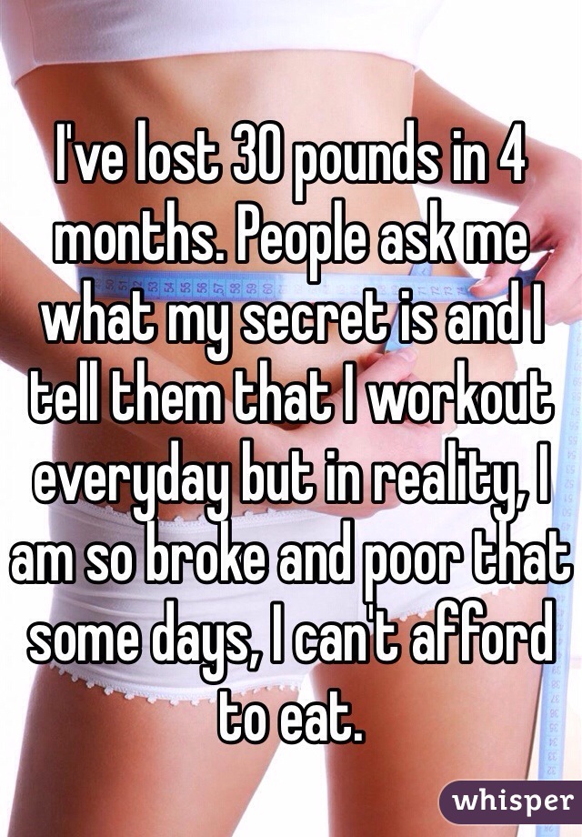 I've lost 30 pounds in 4 months. People ask me what my secret is and I tell them that I workout everyday but in reality, I am so broke and poor that some days, I can't afford to eat. 
