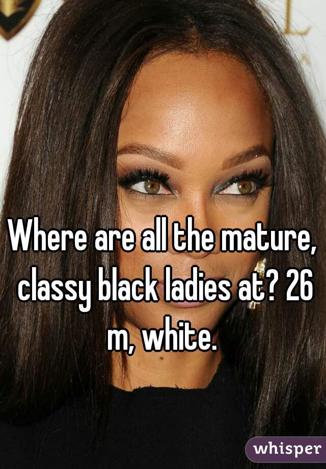 Where are all the mature, classy black ladies at? 26 m, white. 