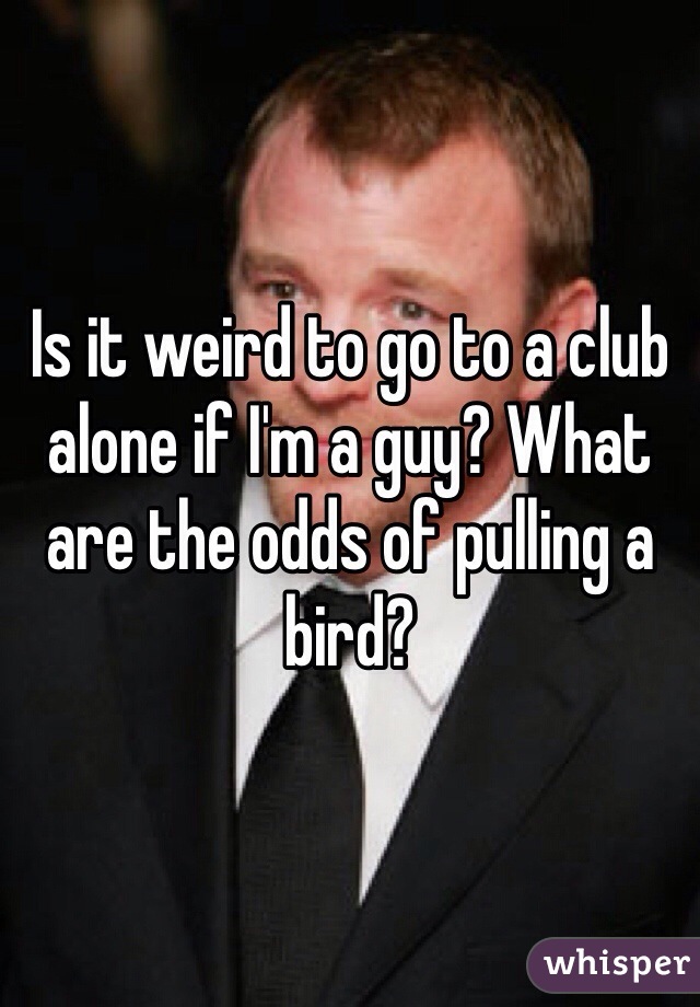 Is it weird to go to a club alone if I'm a guy? What are the odds of pulling a bird?