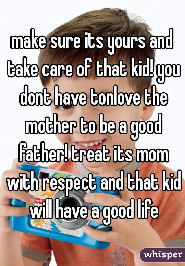 make sure its yours and take care of that kid! you dont have tonlove the mother to be a good father! treat its mom with respect and that kid will have a good life