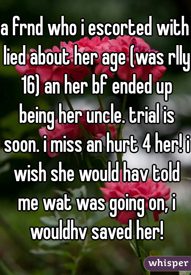 a frnd who i escorted with lied about her age (was rlly 16) an her bf ended up being her uncle. trial is soon. i miss an hurt 4 her! i wish she would hav told me wat was going on, i wouldhv saved her!