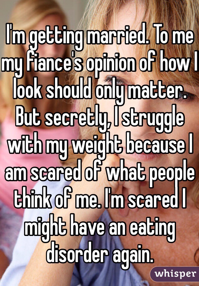 I'm getting married. To me my fiance's opinion of how I look should only matter. But secretly, I struggle with my weight because I am scared of what people think of me. I'm scared I might have an eating disorder again. 