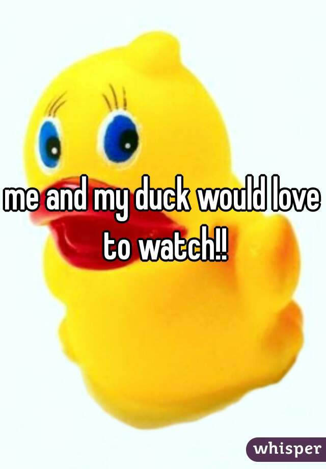me and my duck would love to watch!!